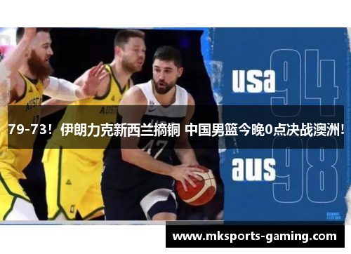 79-73！伊朗力克新西兰摘铜 中国男篮今晚0点决战澳洲!